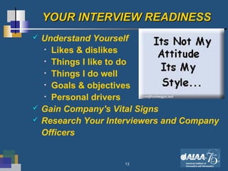 13
YOUR INTERVIEW READINESSYOUR INTERVIEW READINESS
 Understand Yourself
• Likes & dislikes
• Things I like to do
• Things I do well
• Goals & objectives
• Personal drivers
 Gain Company's Vital Signs
 Research Your Interviewers and Company
Officers
 