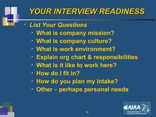14
YOUR INTERVIEW READINESSYOUR INTERVIEW READINESS
 List Your Questions
• What is company mission?
• What is company culture?
• What is work environment?
• Explain org chart & responsibilities
• What is it like to work here?
• How do I fit in?
• How do you plan my intake?
• Other – perhaps personal needs
 