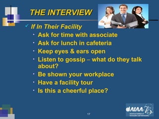 17
THE INTERVIEWTHE INTERVIEW
 If In Their Facility
• Ask for time with associate
• Ask for lunch in cafeteria
• Keep eyes & ears open
• Listen to gossip – what do they talk
about?
• Be shown your workplace
• Have a facility tour
• Is this a cheerful place?
 