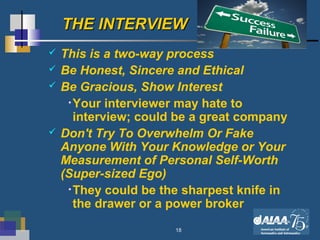 18
THE INTERVIEWTHE INTERVIEW
 This is a two-way process
 Be Honest, Sincere and Ethical
 Be Gracious, Show Interest
•Your interviewer may hate to
interview; could be a great company
 Don't Try To Overwhelm Or Fake
Anyone With Your Knowledge or Your
Measurement of Personal Self-Worth
(Super-sized Ego)
•They could be the sharpest knife in
the drawer or a power broker
 