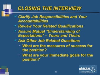 20
CLOSING THE INTERVIEWCLOSING THE INTERVIEW
 Clarify Job Responsibilities and Your
Accountabilities
 Review Your Related Qualifications
 Assure Mutual “Understanding of
Expectations” – Yours and Theirs
 Ask Other Job Related Questions
• What are the measures of success for
the position?
• What are your immediate goals for the
position?
 