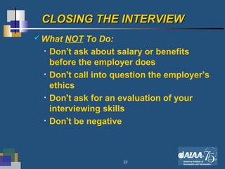 22
CLOSING THE INTERVIEWCLOSING THE INTERVIEW
 What NOT To Do:
• Don’t ask about salary or benefits
before the employer does
• Don’t call into question the employer’s
ethics
• Don’t ask for an evaluation of your
interviewing skills
• Don’t be negative
 
