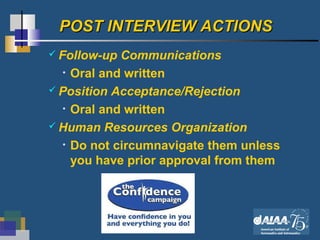 23
POST INTERVIEW ACTIONSPOST INTERVIEW ACTIONS
 Follow-up Communications
• Oral and written
 Position Acceptance/Rejection
• Oral and written
 Human Resources Organization
• Do not circumnavigate them unless
you have prior approval from them
 
