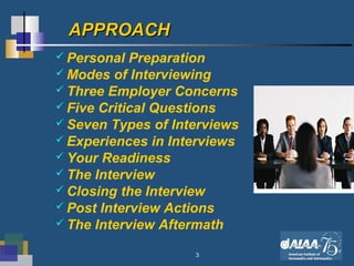 3
APPROACHAPPROACH
 Personal Preparation
 Modes of Interviewing
 Three Employer Concerns
 Five Critical Questions
 Seven Types of Interviews
 Experiences in Interviews
 Your Readiness
 The Interview
 Closing the Interview
 Post Interview Actions
 The Interview Aftermath
 