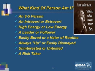 5
What Kind Of Person Am I?What Kind Of Person Am I?
 An 8-5 Person
 An Introvert or Extrovert
 High Energy or Low Energy
 A Leader or Follower
 Easily Bored or a Hater of Routine
 Always "Up" or Easily Dismayed
 Uninterested or Untested
 A Risk Taker
 