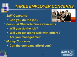 7
THREE EMPLOYER CONCERNSTHREE EMPLOYER CONCERNS
 Skill Concerns
• Can you do the job?
 Personal Characteristics Concerns
• Will you do the job?
• Will you get along well with others?
• Are you manageable?
 Money Concerns
• Can the company afford you?
 