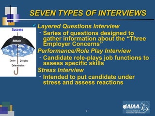 9
SEVEN TYPES OF INTERVIEWSSEVEN TYPES OF INTERVIEWS
 Layered Questions Interview
• Series of questions designed to
gather information about the “Three
Employer Concerns”
 Performance/Role Play Interview
• Candidate role-plays job functions to
assess specific skills
 Stress Interview
• Intended to put candidate under
stress and assess reactions
 