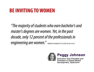 BE INVITING TO WOMEN

“The majority of students who earn bachelor's and
master's degrees are women. Yet, in the past
decade, only 12 percent of the professionals in
engineering are women.”  “WOMEN IN TECHNOLOGY: LET’S CLOSE THE GAP, 4/10/12
 