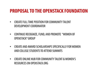 PROPOSAL TO THE OPENSTACK FOUNDATION
•  CREATE FULL TIME POSITION FOR COMMUNITY TALENT
   DEVELOPMENT COORDINATOR

•  CONTINUE RECOGNIZE, FUND, AND PROMOTE “WOMEN OF
   OPENSTACK” GROUP

•  CREATE AND AWARD SCHOLARSHIPS SPECIFICALLY FOR WOMEN
   AND COLLEGE STUDENTS TO ATTEND SUMMITS

•  CREATE ONLINE HUB FOR COMMUNITY TALENT & WOMEN’S
   RESOURCES ON OPENSTACK.ORG
 