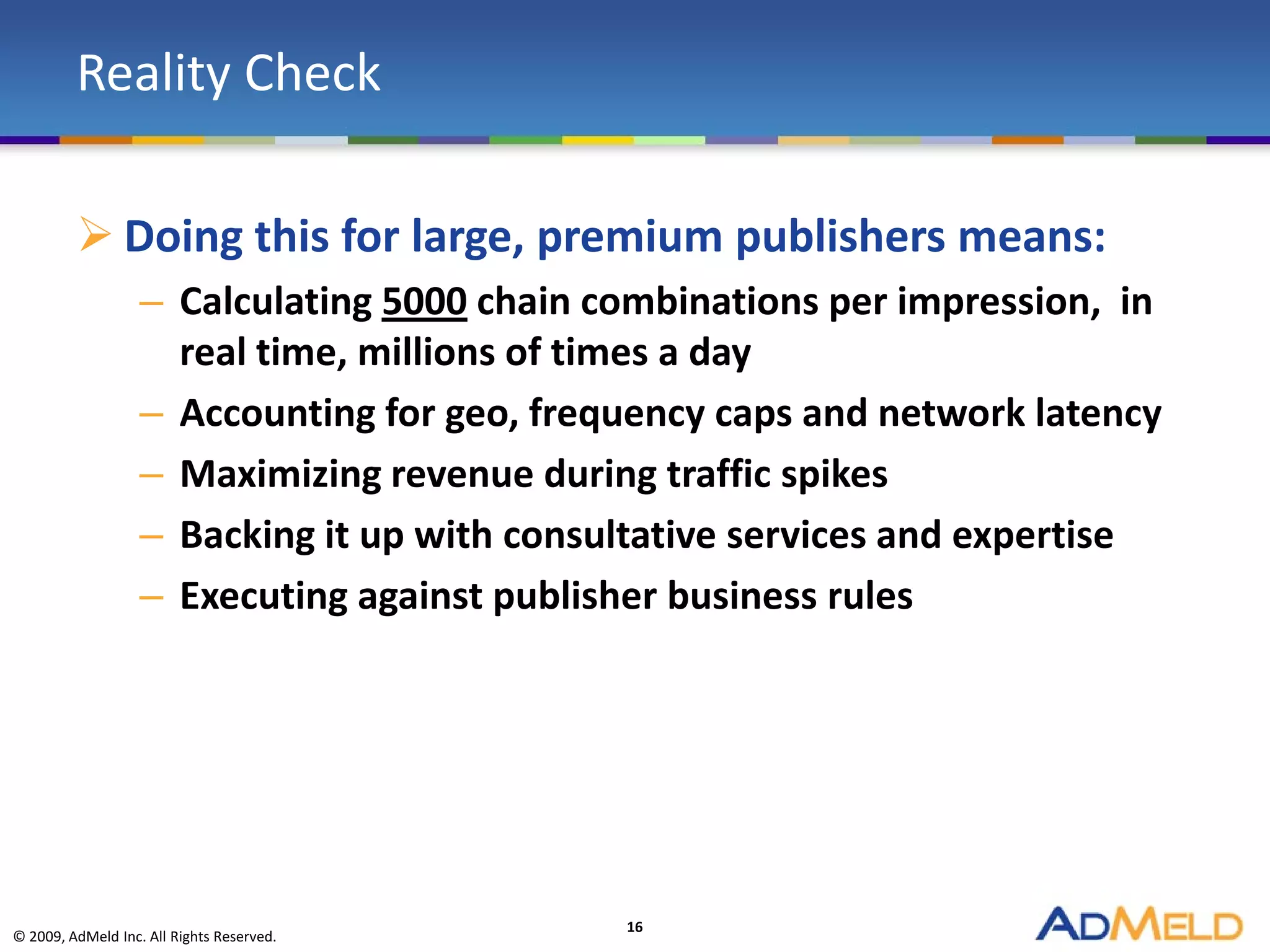 Reality Check

          Doing this for large, premium publishers means:
                   – Calculating 5000 chain combinations per impression, in
                     real time, millions of times a day
                   – Accounting for geo, frequency caps and network latency
                   – Maximizing revenue during traffic spikes
                   – Backing it up with consultative services and expertise
                   – Executing against publisher business rules




                                             16
© 2009, AdMeld Inc. All Rights Reserved.
 