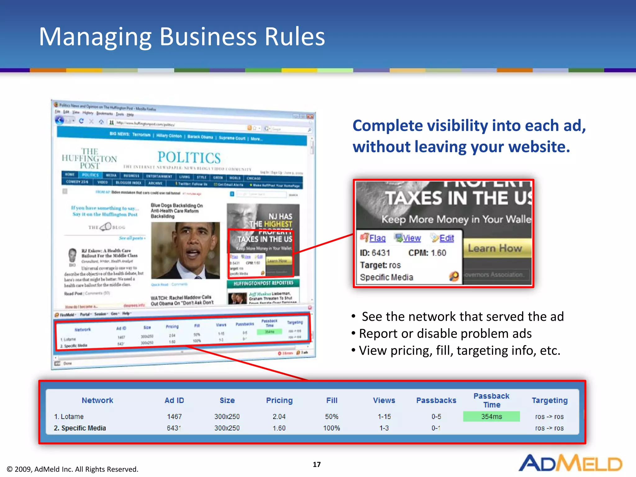 Managing Business Rules


                                                Complete visibility into each ad,
                                                without leaving your website.




                                                • See the network that served the ad
                                                • Report or disable problem ads
                                                • View pricing, fill, targeting info, etc.




                                           17
© 2009, AdMeld Inc. All Rights Reserved.
 