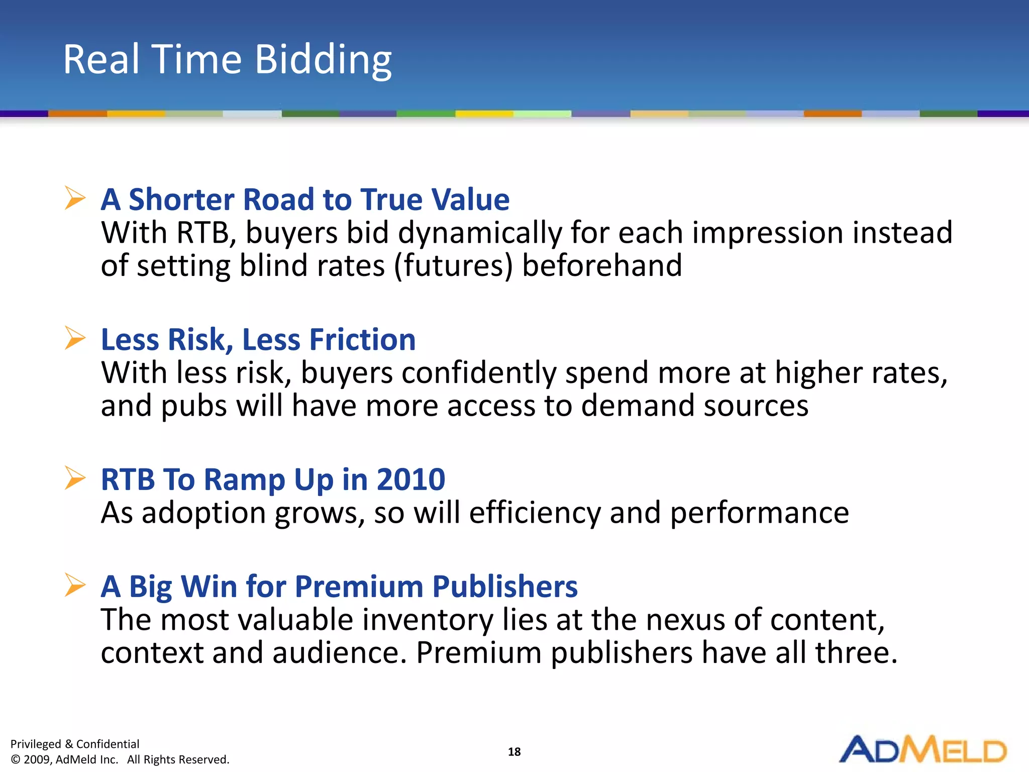 Real Time Bidding

          A Shorter Road to True Value
           With RTB, buyers bid dynamically for each impression instead
           of setting blind rates (futures) beforehand

          Less Risk, Less Friction
           With less risk, buyers confidently spend more at higher rates,
           and pubs will have more access to demand sources

          RTB To Ramp Up in 2010
           As adoption grows, so will efficiency and performance

          A Big Win for Premium Publishers
           The most valuable inventory lies at the nexus of content,
           context and audience. Premium publishers have all three.

Privileged & Confidential
                                           18
© 2009, AdMeld Inc. All Rights Reserved.
 