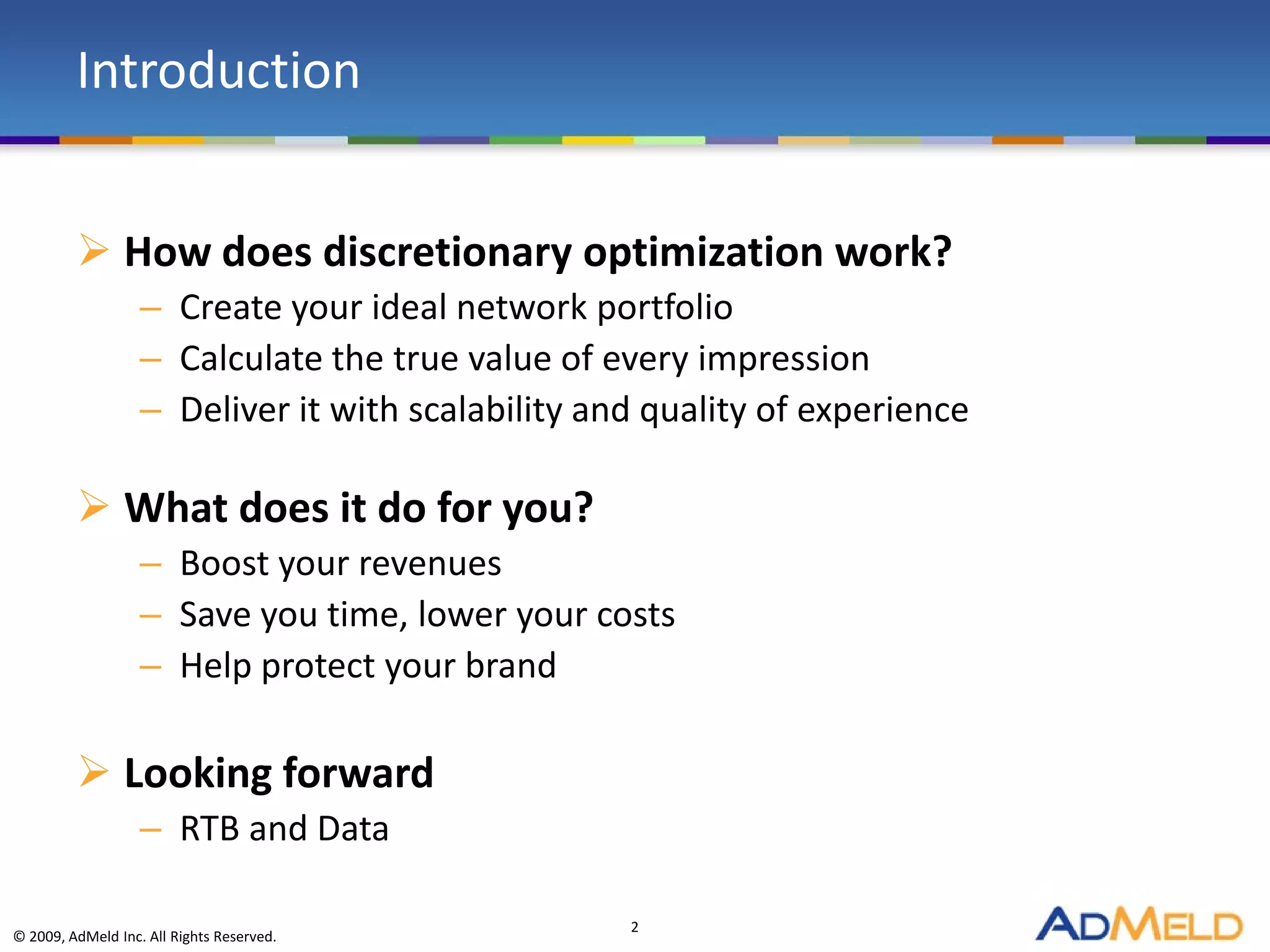 Introduction


          How does discretionary optimization work?
                   – Create your ideal network portfolio
                   – Calculate the true value of every impression
                   – Deliver it with scalability and quality of experience

          What does it do for you?
                   – Boost your revenues
                   – Save you time, lower your costs
                   – Help protect your brand

          Looking forward
                   – RTB and Data

                                                   2
© 2009, AdMeld Inc. All Rights Reserved.
 