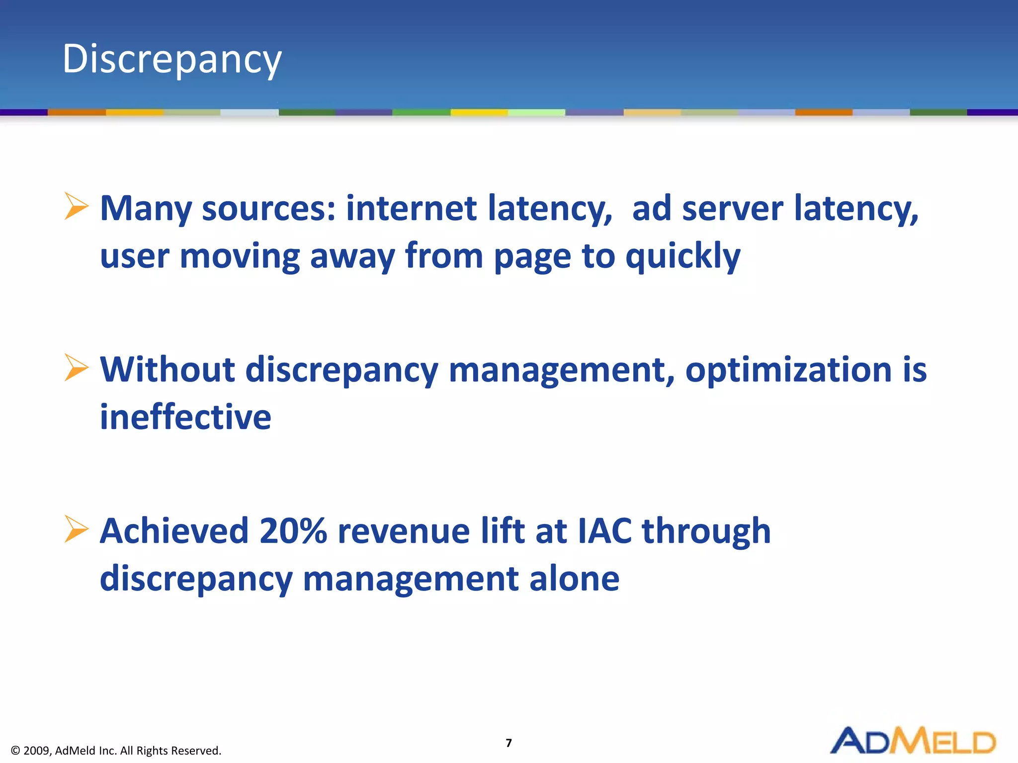 Discrepancy


          Many sources: internet latency, ad server latency,
           user moving away from page to quickly

          Without discrepancy management, optimization is
           ineffective

          Achieved 20% revenue lift at IAC through
           discrepancy management alone


                                           7
© 2009, AdMeld Inc. All Rights Reserved.
 