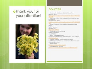 Sources
 Thankyou for     ・Movements and issues about child welfare


 your attention!
                   April 25th, 2012
                   http://www.crc.japan.net/contents/situation/pdf/20120
                   426.pdf
                   ・More than 90% of child welfare officer think they are
                   under strain
                   December 7th, 2010
                   http://www.asahi.com/edu/kosodate/news/TKY2012070
                   143
                   ・Japan Budget of child welfare is the lowest in the
                   OECD
                   By Kim Yang-jun
                   Oct 3rd, 2011
                   http://bit.ly/Tdf9v6
                   ・Challenge of Home Visiting
                   By Yasuyuki Saigou
                   May 5th, 2006
                   ・About “Hello Baby project”
                   By Japanese the Ministry oh health, labor and welfare
                   http://bit.ly/iirLpn
                   ・A report of Home Visiting Project in Japan
                   By NPO Japan child abuse prevention citizen nerwork
                   http://bit.ly/125FILO
                   ・Home Visiting
                   http://www.home-start.org.uk/
                   ・Orange Ribbon activity
                   http://www.orangeribbon.jp/about/child/data.php
 