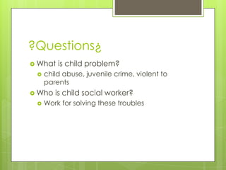 ?Questions¿
 What   is child problem?
    child abuse, juvenile crime, violent to
     parents
 Who   is child social worker?
    Work for solving these troubles
 
