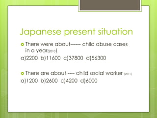 Japanese present situation
 There  were about------ child abuse cases
  in a year(2010)
a)2200 b)11600 c)37800 d)56300

 Thereare about ---- child social worker (2011)
a)1200 b)2600 c)4200 d)6000
 