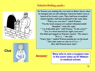 10
Deductivethinking puzzle 2
Clue
Answer
Dr Watson was making his way back to Baker Street when
he bumped into an old colleague whom he hadn't seen or
heard of for twenty years. They had been at medical
school together and had graduated at the same time.
"Where are you now?" asked Watson.
"I'm the head surgeon at London's Hammersmith
Hospital," came the reply.
" A n d this little girl," said Watson. "Is she yours?"
"Yes, I've been married for eight years now."
The little girl tugged on Watson's jacket. "My name's
M a r y , " she said.
"Fancy that," replied Watson patting her on the head.
"The same name as your m o t h e r . "
How did Watson know that?
Mary who is now a surgeon was
in the same class as Dr Watson
in medical school.
 