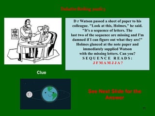 11
Deductivethinking puzzle 3
D r Watson passed a sheet of paper to his
colleague. "Look at this, Holmes," he said.
"It's a sequence of letters. The
last two of the sequence are missing and I'm
damned if I can figure out what they are!"
Holmes glanced at the note paper and
immediately supplied Watson
with the missing letters. Can you?
S E Q U E N C E R E A D S :
J F M A M J J A ?
Clue
See Next Slide for the
Answer
 