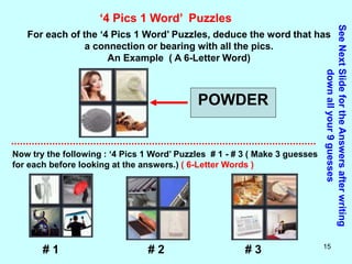 15
‘4 Pics 1 Word’ Puzzles
For each of the ‘4 Pics 1 Word’ Puzzles, deduce the word that has
a connection or bearing with all the pics.
An Example ( A 6-Letter Word)
POWDER
Now try the following : ‘4 Pics 1 Word’ Puzzles # 1 - # 3 ( Make 3 guesses
for each before looking at the answers.) ( 6-Letter Words )
See
Next
Slide
for
the
Answers
after
writing
down
all
your
9
guesses
# 1 # 2 # 3
 