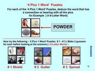 16
‘4 Pics 1 Word’ Puzzles
For each of the ‘4 Pics 1 Word’ Puzzles, deduce the word that has
a connection or bearing with all the pics.
An Example ( A 6-Letter Word)
POWDER
Now try the following : ‘4 Pics 1 Word’ Puzzles # 1 - # 3 ( Make 3 guesses
for each before looking at the answers.) ( 6-Letter Words )
Answers
# 1 Shield # 2 Gutter # 3 Spread
 