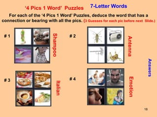 18
‘4 Pics 1 Word’ Puzzles 7-Letter Words
For each of the ‘4 Pics 1 Word’ Puzzles, deduce the word that has a
connection or bearing with all the pics. (3 Guesses for each pic before next Slide.)
Answers
# 1 # 2
# 3 # 4
Shampoo
Antenna
Italian
Emotion
 