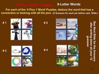 19
‘4 Pics 1 Word’ Puzzles 8-Letter Words
For each of the ‘4 Pics 1 Word’ Puzzles, deduce the word that has a
connection or bearing with all the pics. (3 Guesses for each pic before next Slide.)
# 1 # 2
# 3 # 4
See
Next
Slide
for
the
Answers
after
writing
down
all
your
12
guesses
 