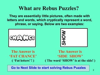 2
What are Rebus Puzzles?
They are essentially little pictures, often made with
letters and words, which cryptically represent a word,
phrase, or saying. Below are two examples:
The Answer is
‘FAT CHANCE’
( ‘Fat letters’ ! )
The Answer is
‘SIDE SHOW’
( The word ‘SHOW’ is at the side! )
Go to Next Slide to start solving Rebus Puzzles
 