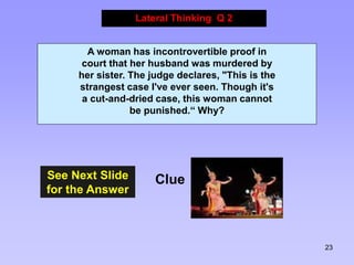 23
See Next Slide
for the Answer
Lateral Thinking Q 2
Clue
A woman has incontrovertible proof in
court that her husband was murdered by
her sister. The judge declares, "This is the
strangest case I've ever seen. Though it's
a cut-and-dried case, this woman cannot
be punished.“ Why?
 