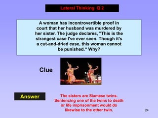 24
Answer
Lateral Thinking Q 2
Clue
A woman has incontrovertible proof in
court that her husband was murdered by
her sister. The judge declares, "This is the
strangest case I've ever seen. Though it's
a cut-and-dried case, this woman cannot
be punished.“ Why?
The sisters are Siamese twins.
Sentencing one of the twins to death
or life imprisonment would do
likewise to the other twin.
 