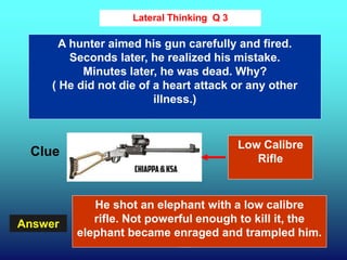 26
Answer
Lateral Thinking Q 3
Clue
A hunter aimed his gun carefully and fired.
Seconds later, he realized his mistake.
Minutes later, he was dead. Why?
( He did not die of a heart attack or any other
illness.)
He shot an elephant with a low calibre
rifle. Not powerful enough to kill it, the
elephant became enraged and trampled him.
Low Calibre
Rifle
 