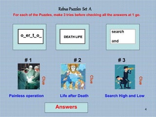 4
Rebus Puzzles Set A
# 1 # 2 # 3
For each of the Puzzles, make 3 tries before checking all the answers at 1 go.
Clue
Clue
Clue
Answers
Painless operation Life after Death Search High and Low
 