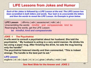 43
LIFE Lessons from Jokes and Humor
Each of the Jokes is followed by a LIFE Lesson at the end. The LIFE Lesson has
been scrambled in both letters and words. Your task is to unscramble the letters
and then the words to reveal the LIFE Lesson. An Example is given below.
LIFE Lesson | dlfnmiu | adn | asoaoiscnet | ndki | eb |
Unscrambling the words: mindful and compassionate kind be
Rearranging the words, get the LIFE Lesson:
be mindful, kind and compassionate
JOKE 1 The Psychiatrist
A wife went to consult a psychiatrist about her husband. She told the
psychiatrist, “ My husband is acting in a very weird manner. He drinks his
tea using a paper mug. After finishing the drink, he eats the mug leaving
only the handle!”
The psychiatrist listened intently and then commented, “This is indeed
strange. The handle is the best part to eat.”
LIFE Lesson
esglbnis | ot | eb | dyob | ni | si | a | gtrae | elhathy | midn | nad
See Next Slide for the Answer and JOKE 2
 