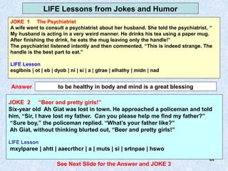 44
LIFE Lessons from Jokes and Humor
JOKE 2
to be healthy in body and mind is a great blessing
Answer
JOKE 2 “Beer and pretty girls!”
Six-year old Ah Giat was lost in town. He approached a policeman and told
him, “Sir, I have lost my father. Can you please help me find my father?”
“Sure boy,” the policeman replied. “What’s your father like?”
Ah Giat, without thinking blurted out, “Beer and pretty girls!”
LIFE Lesson
mxylparee | ahtt | aaecrthcr | a | muts | si | srtnpae | hswo
See Next Slide for the Answer and JOKE 3
JOKE 1 The Psychiatrist
A wife went to consult a psychiatrist about her husband. She told the psychiatrist, “
My husband is acting in a very weird manner. He drinks his tea using a paper mug.
After finishing the drink, he eats the mug leaving only the handle!”
The psychiatrist listened intently and then commented, “This is indeed strange. The
handle is the best part to eat.”
LIFE Lesson
esglbnis | ot | eb | dyob | ni | si | a | gtrae | elhathy | midn | nad
 