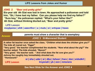 45
LIFE Lessons from Jokes and Humor
See Next Slide for the Answer and JOKE 4
Answer
parents must show a character that is exemplary
A rather fat teacher once asked the class, “Children what does the chicken give you?”
The kids all roared out, “Eggs!”
“Very good,” the teacher complimented the students. “Now what about the pig?” the
teacher asked. The kids shouted, “Bacon!”
“Very good,” the teacher said. “ And what does the fat cow give you?”
Johnny the naughty boy immediately shouted out,
“Homework!”
JOKE 3 Ill-Mannered Student
JOKE 2 “Beer and pretty girls!”
Six-year old Ah Giat was lost in town. He approached a policeman and told
him, “Sir, I have lost my father. Can you please help me find my father?”
“Sure boy,” the policeman replied. “What’s your father like?”
Ah Giat, without thinking blurted out, “Beer and pretty girls!”
LIFE Lesson
mxylparee | ahtt | aaecrthcr | a | muts | si | srtnpae | hswo
LIFE Lesson
si | sha | uder | si | dba | tsheor | hwo | dan | eidsdkil |
lrcyenati | yb | eon | nmsnera
 