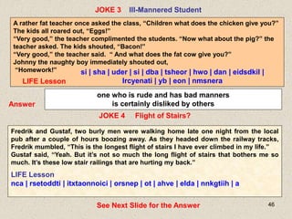 46
JOKE 4 Flight of Stairs?
JOKE 3 Ill-Mannered Student
Answer
one who is rude and has bad manners
is certainly disliked by others
Fredrik and Gustaf, two burly men were walking home late one night from the local
pub after a couple of hours boozing away. As they headed down the railway tracks,
Fredrik mumbled, “This is the longest flight of stairs I have ever climbed in my life.”
Gustaf said, “Yeah. But it’s not so much the long flight of stairs that bothers me so
much. It’s these low stair railings that are hurting my back.”
LIFE Lesson
nca | rsetoddti | itxtaonnoici | orsnep | ot | ahve | elda | nnkgtiih | a
See Next Slide for the Answer
A rather fat teacher once asked the class, “Children what does the chicken give you?”
The kids all roared out, “Eggs!”
“Very good,” the teacher complimented the students. “Now what about the pig?” the
teacher asked. The kids shouted, “Bacon!”
“Very good,” the teacher said. “ And what does the fat cow give you?”
Johnny the naughty boy immediately shouted out,
“Homework!” si | sha | uder | si | dba | tsheor | hwo | dan | eidsdkil |
lrcyenati | yb | eon | nmsnera
LIFE Lesson
 