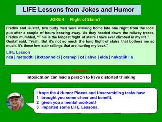 47
LIFE Lessons from Jokes and Humor
Answer
intoxication can lead a person to have distorted thinking
I hope the 4 Humor Pieces and Unscrambling tasks have
1 brought you some cheer and benefit.
2 given you a mental workout!
3 imparted some LIFE Lessons.
Fredrik and Gustaf, two burly men were walking home late one night from the local
pub after a couple of hours boozing away. As they headed down the railway tracks,
Fredrik mumbled, “This is the longest flight of stairs I have ever climbed in my life.”
Gustaf said, “Yeah. But it’s not so much the long flight of stairs that bothers me so
much. It’s these low stair railings that are hurting my back.”
LIFE Lesson
nca | rsetoddti | itxtaonnoici | orsnep | ot | ahve | elda | nnkgtiih | a
JOKE 4 Flight of Stairs?
 