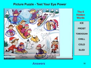 56
Picture Puzzle - Test Your Eye Power
The 6
Hidden
Words
Answers
ICE
FROST
TOBOGGAN
CHILL
COLD
SLED
 