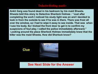 7
Deductivethinking puzzle 1
See Next Slide for the Answer
Clue
Ankit Garg was found dead in his bedroom by his maid Shweta.
Shweta told this story to Detective Sherlock Holmes : “Just after
completing the work I noticed his study light was on and I decided to
look in from the outside to see if he was in there. There was frost all
over the window, so I had to wipe it away to see inside. That was when
I saw his body. So I kicked the front door to get in to confirm my
suspicions of foul play. I called the police immediately afterward.”
Looking around the place Sherlock Holmes immediately knew that the
killer was the maid Shweta. How did Sherlock know?
 