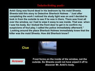 8
Deductivethinking puzzle 1
Answer
Clue
Ankit Garg was found dead in his bedroom by his maid Shweta.
Shweta told this story to Detective Sherlock Holmes : “Just after
completing the work I noticed his study light was on and I decided to
look in from the outside to see if he was in there. There was frost all
over the window, so I had to wipe it away to see inside. That was when
I saw his body. So I kicked the front door to get in to confirm my
suspicions of foul play. I called the police immediately afterward.”
Looking around the place Sherlock Holmes immediately knew that the
killer was the maid Shweta. How did Sherlock know?
Frost forms on the inside of the window, not the
outside. So Shweta could not have wiped it off to
discover Mr. Ankit's body.
 