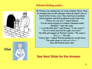 9
Deductivethinking puzzle 2
Clue
See Next Slide for the Answer
Dr Watson was making his way back to Baker Street when
he bumped into an old colleague whom he hadn't seen or
heard of for twenty years. They had been at medical
school together and had graduated at the same time.
"Where are you now?" asked Watson.
"I'm the head surgeon at London's Hammersmith
Hospital," came the reply.
" A n d this little girl," said Watson. "Is she yours?"
"Yes, I've been married for eight years now."
The little girl tugged on Watson's jacket. "My name's
M a r y , " she said.
"Fancy that," replied Watson patting her on the head.
"The same name as your m o t h e r . "
How did Watson know that
 