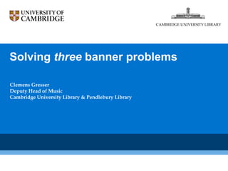 Solving  three  banner problems  Clemens Gresser Deputy Head of Music Cambridge University Library & Pendlebury Library CAMBRIDGE UNIVERSITY LIBRARY 