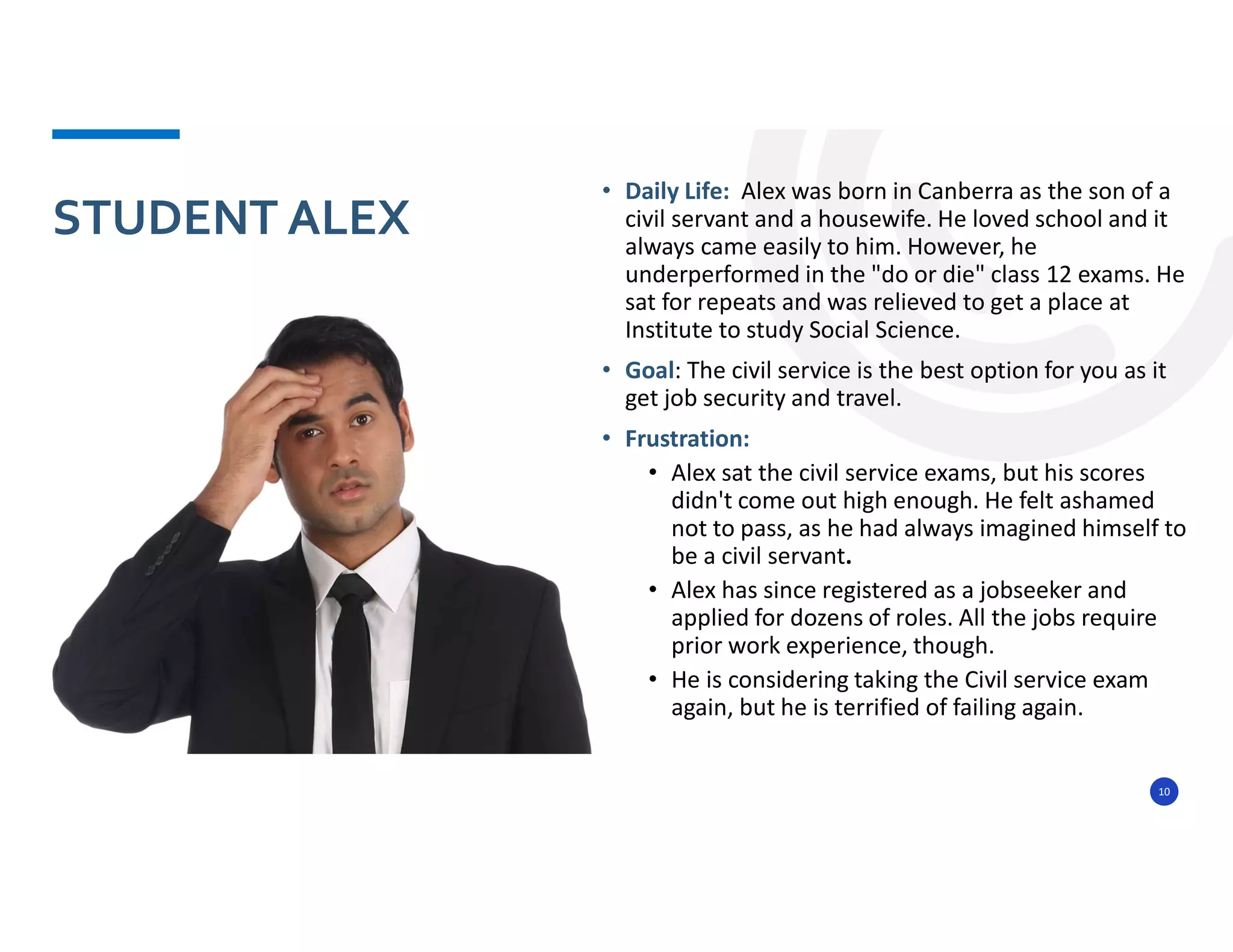 10
• Daily Life: Alex was born in Canberra as the son of a
civil servant and a housewife. He loved school and it
always came easily to him. However, he
underperformed in the "do or die" class 12 exams. He
sat for repeats and was relieved to get a place at
Institute to study Social Science.
• Goal: The civil service is the best option for you as it
get job security and travel.
• Frustration:
• Alex sat the civil service exams, but his scores
didn't come out high enough. He felt ashamed
not to pass, as he had always imagined himself to
be a civil servant.
• Alex has since registered as a jobseeker and
applied for dozens of roles. All the jobs require
prior work experience, though.
• He is considering taking the Civil service exam
again, but he is terrified of failing again.
STUDENT ALEX
 