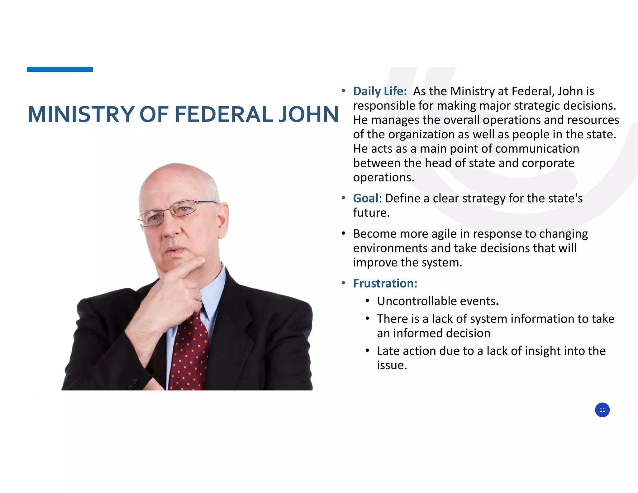 11
• Daily Life: As the Ministry at Federal, John is
responsible for making major strategic decisions.
He manages the overall operations and resources
of the organization as well as people in the state.
He acts as a main point of communication
between the head of state and corporate
operations.
• Goal: Define a clear strategy for the state's
future.
• Become more agile in response to changing
environments and take decisions that will
improve the system.
• Frustration:
• Uncontrollable events.
• There is a lack of system information to take
an informed decision
• Late action due to a lack of insight into the
issue.
MINISTRY OF FEDERAL JOHN
 