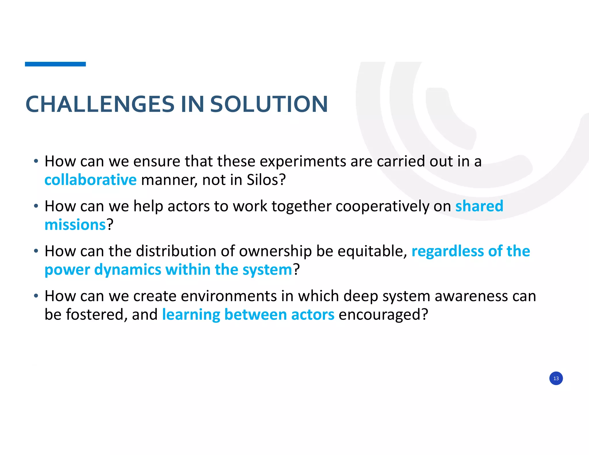 13
• How can we ensure that these experiments are carried out in a
collaborative manner, not in Silos?
• How can we help actors to work together cooperatively on shared
missions?
• How can the distribution of ownership be equitable, regardless of the
power dynamics within the system?
• How can we create environments in which deep system awareness can
be fostered, and learning between actors encouraged?
CHALLENGES IN SOLUTION
 