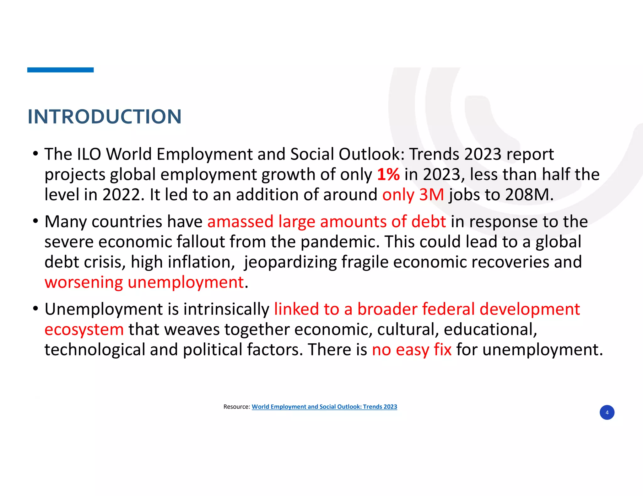 • The ILO World Employment and Social Outlook: Trends 2023 report
projects global employment growth of only 1% in 2023, less than half the
level in 2022. It led to an addition of around only 3M jobs to 208M.
• Many countries have amassed large amounts of debt in response to the
severe economic fallout from the pandemic. This could lead to a global
debt crisis, high inflation, jeopardizing fragile economic recoveries and
worsening unemployment.
• Unemployment is intrinsically linked to a broader federal development
ecosystem that weaves together economic, cultural, educational,
technological and political factors. There is no easy fix for unemployment.
INTRODUCTION
4
Resource: World Employment and Social Outlook: Trends 2023
 