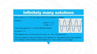 Infinitely many solutions
Solve cos ∅ + 1 = 0, for all values of ∅ 𝑖𝑓 ∅ is measured in radians.
Solution:
cos ∅ + 1 = 0
cos ∅ = −1
Look at the graph of 𝑦 = cos ∅ to find the solution
of cos ∅ = −1
The solutions are 𝜋, 3𝜋, 5𝜋 𝑎𝑛𝑑 𝑠𝑜 𝑜𝑛, and −𝜋, −3𝜋, −5𝜋, 𝑎𝑛𝑑 𝑠𝑜 𝑜𝑛
The only solution in interval 0 radians to 2𝜋 radians is 𝜋. The period of the cosine function
is 2𝜋 radians. So the solution can be written as 𝜋 + 2𝑘𝜋, where 𝑘 is any integer.
 