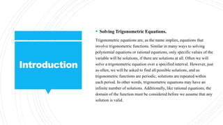 Introduction
 Solving Trigonometric Equations.
Trigonometric equations are, as the name implies, equations that
involve trigonometric functions. Similar in many ways to solving
polynomial equations or rational equations, only specific values of the
variable will be solutions, if there are solutions at all. Often we will
solve a trigonometric equation over a specified interval. However, just
as often, we will be asked to find all possible solutions, and as
trigonometric functions are periodic, solutions are repeated within
each period. In other words, trigonometric equations may have an
infinite number of solutions. Additionally, like rational equations, the
domain of the function must be considered before we assume that any
solution is valid.
 