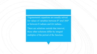 Trigonometric equations are usually solved
for values of variables between 0° 𝑎𝑛𝑑 360°
or between 0 radians and 2𝜋 radians.
There are solutions outside that interval,
these other solutions differ by integral
multiples of the period of the function.
 
