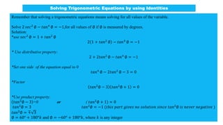 Remember that solving a trigonometric equations means solving for all values of the variable.
Solve 2 𝑠𝑒𝑐2 ∅ − 𝑡𝑎𝑛4 ∅ = −1,for all values of ∅ if ∅ is measured by degrees.
Solution:
*use 𝑠𝑒𝑐2 ∅ = 1 + 𝑡𝑎𝑛2 ∅
2 1 + 𝑡𝑎𝑛2
∅ − 𝑡𝑎𝑛4
∅ = −1
* Use distributive property:
2 + 2𝑡𝑎𝑛2
∅ − 𝑡𝑎𝑛4
∅ = −1
*Set one side of the equation equal to 0
𝑡𝑎𝑛4 ∅ − 2𝑡𝑎𝑛2 ∅ − 3 = 0
*Factor
𝑡𝑎𝑛2
∅ − 3 𝑡𝑎𝑛2
∅ + 1 = 0
*Use product property:
𝑡𝑎𝑛2∅ − 3 =0 or ( 𝑡𝑎𝑛2∅ + 1) = 0
𝑡𝑎𝑛2
∅ = 3 𝑡𝑎𝑛2
∅ = −1 (𝑡ℎ𝑖𝑠 𝑝𝑎𝑟𝑡 𝑔𝑖𝑣𝑒𝑠 𝑛𝑜 𝑠𝑜𝑙𝑢𝑡𝑖𝑜𝑛 𝑠𝑖𝑛𝑐𝑒 𝑡𝑎𝑛2
∅ 𝑖𝑠 𝑛𝑒𝑣𝑒𝑟 𝑛𝑒𝑔𝑎𝑡𝑖𝑣𝑒 )
𝑡𝑎𝑛2∅ = ∓ 3
∅ = 60° + 180°𝑘 and ∅ = −60° + 180°𝑘, where 𝑘 is any integer
Solving Trigonometric Equations by using Identities
 